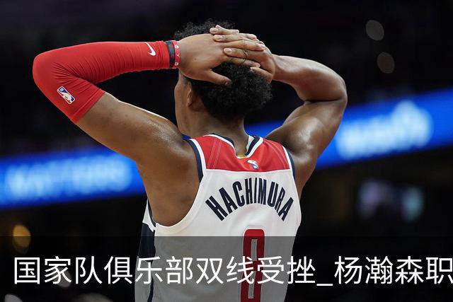 国家队俱乐部双线受挫 杨瀚森职业生涯进入至暗时刻？