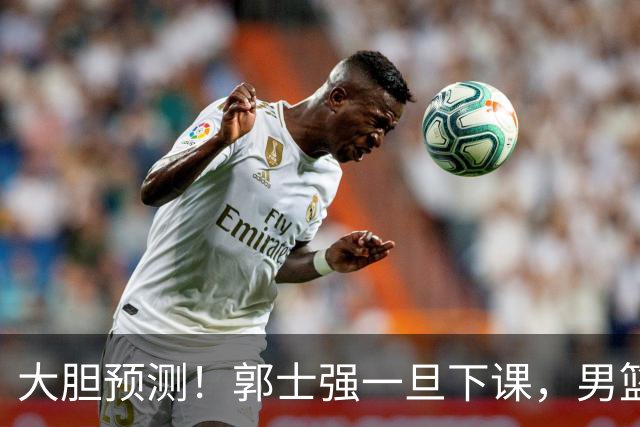 大胆预测！郭士强一旦下课，男篮新主帅99％在以下会在这三人之间产生